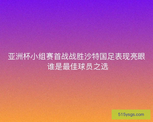 亚洲杯小组赛首战战胜沙特国足表现亮眼 谁是最佳球员之选